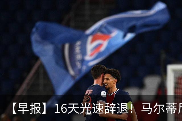 【早报】16天光速辞退！马尔蒂尼从意大利足协辞职！